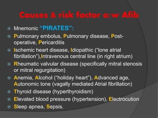 Causes & risk factor a/w Afib
 Mnemonic “PIRATES”:
 Pulmonary embolus, Pulmonary disease, Post-
operative, Pericarditis
 Ischemic heart disease, Idiopathic (“lone atrial
fibrillation”),Intravenous central line (in right atrium)
 Rheumatic valvular disease (specifically mitral stenosis
or mitral regurgitation)
 Anemia, Alcohol (“holiday heart”), Advanced age,
Autonomic tone (vagally mediated Atrial fibrillation)
 Thyroid disease (hyperthyroidism)
 Elevated blood pressure (hypertension), Electrocution
 Sleep apnea, Sepsis.
 