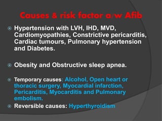 Causes & risk factor a/w Afib
 Hypertension with LVH, IHD, MVD,
Cardiomyopathies, Constrictive pericarditis,
Cardiac tumours, Pulmonary hypertension
and Diabetes.
 Obesity and Obstructive sleep apnea.
 Temporary causes: Alcohol, Open heart or
thoracic surgery, Myocardial infarction,
Pericarditis, Myocarditis and Pulmonary
embolism.
 Reversible causes: Hyperthyroidism
 