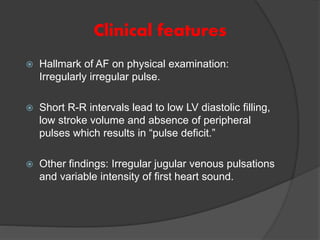 Clinical features
 Hallmark of AF on physical examination:
Irregularly irregular pulse.
 Short R-R intervals lead to low LV diastolic filling,
low stroke volume and absence of peripheral
pulses which results in “pulse deficit.”
 Other findings: Irregular jugular venous pulsations
and variable intensity of first heart sound.
 