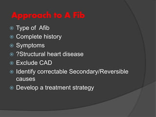 Approach to A Fib
 Type of Afib
 Complete history
 Symptoms
 ?Structural heart disease
 Exclude CAD
 Identify correctable Secondary/Reversible
causes
 Develop a treatment strategy
 