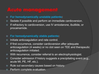 Acute management
 For hemodynamically unstable patients:
 Sedate if possible and perform an immediate cardioversion.
 If refractory to cardioversion, use IV amiodarone, ibutilide, or
procainamide.
 For hemodynamically stable patients:
 Initiate anticoagulation and rate control.
 If first occurrence, consider cardioversion after adequate
anticoagulation (4 weeks) or no clot seen on TEE and therapeutic
anticoagulation initiated.
 With recurrence, consider referral to an electrophysiologist.
 Consider admission if history suggests a precipitating event (e.g.,
acute MI, PE, HF, etc.).
 Rule out secondary causes based on history.
 Perform complete evaluation.
 