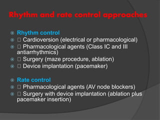 Rhythm and rate control approaches
 Rhythm control
 Cardioversion (electrical or pharmacological)
 Pharmacological agents (Class IC and III
antiarrhythmics)
 Surgery (maze procedure, ablation)
 Device implantation (pacemaker)
 Rate control
 Pharmacological agents (AV node blockers)
 Surgery with device implantation (ablation plus
pacemaker insertion)
 