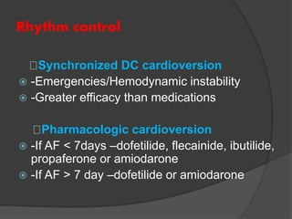 Rhythm control
Synchronized DC cardioversion
 -Emergencies/Hemodynamic instability
 -Greater efficacy than medications
Pharmacologic cardioversion
 -If AF < 7days –dofetilide, flecainide, ibutilide,
propaferone or amiodarone
 -If AF > 7 day –dofetilide or amiodarone
 