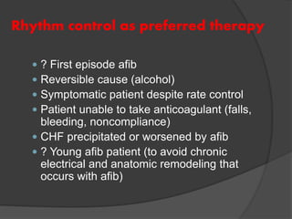 Rhythm control as preferred therapy
 ? First episode afib
 Reversible cause (alcohol)
 Symptomatic patient despite rate control
 Patient unable to take anticoagulant (falls,
bleeding, noncompliance)
 CHF precipitated or worsened by afib
 ? Young afib patient (to avoid chronic
electrical and anatomic remodeling that
occurs with afib)
 