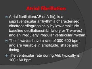 Atrial fibrillation
 Atrial fibrillation(AF or A fib), is a
supraventricular arrhythmia characterised
electrocardiographically by low-amplitude
baseline oscillations(fibrillatory or ‘f’ waves)
and an irregularly irregular ventricular rhythm.
 The ‘f’ waves have a rate of 300-600 bpm
and are variable in amplitude, shape and
timing.
 The ventricular rate during Afib typically is
100-160 bpm
 