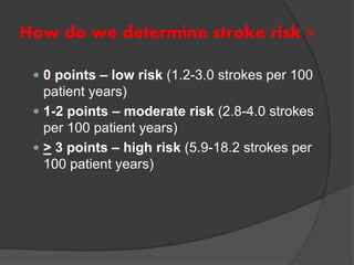 How do we determine stroke risk ?
 0 points – low risk (1.2-3.0 strokes per 100
patient years)
 1-2 points – moderate risk (2.8-4.0 strokes
per 100 patient years)
 > 3 points – high risk (5.9-18.2 strokes per
100 patient years)
 