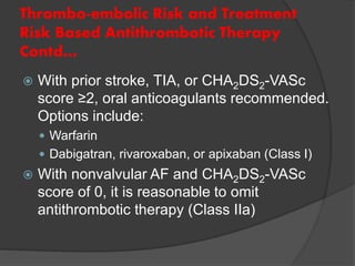 Thrombo-embolic Risk and Treatment
Risk Based Antithrombotic Therapy
Contd…
 With prior stroke, TIA, or CHA2DS2-VASc
score ≥2, oral anticoagulants recommended.
Options include:
 Warfarin
 Dabigatran, rivaroxaban, or apixaban (Class I)
 With nonvalvular AF and CHA2DS2-VASc
score of 0, it is reasonable to omit
antithrombotic therapy (Class IIa)
 