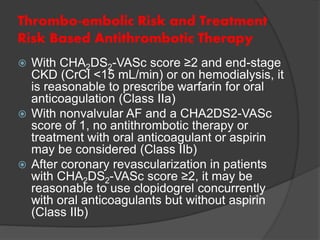 Thrombo-embolic Risk and Treatment
Risk Based Antithrombotic Therapy
 With CHA2DS2-VASc score ≥2 and end-stage
CKD (CrCl <15 mL/min) or on hemodialysis, it
is reasonable to prescribe warfarin for oral
anticoagulation (Class IIa)
 With nonvalvular AF and a CHA2DS2-VASc
score of 1, no antithrombotic therapy or
treatment with oral anticoagulant or aspirin
may be considered (Class IIb)
 After coronary revascularization in patients
with CHA2DS2-VASc score ≥2, it may be
reasonable to use clopidogrel concurrently
with oral anticoagulants but without aspirin
(Class IIb)
 