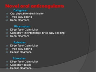 Novel oral anticoagulants
Dabigatran
 Oral direct thrombin inhibitor
 Twice daily dosing
 Renal clearance
Rivaroxaban
 Direct factor Xainhibitor
 Once daily (maintenance), twice daily (loading)
 Renal clearance
Apixaban
 Direct factor Xainhibitor
 Twice daily dosing
 Hepatic clearance
Edoxaban
 Direct factor Xainhibitor
 Once daily dosing
 Hepatic clearance
 