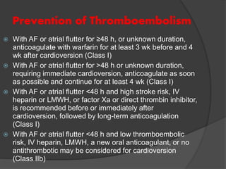 Prevention of Thromboembolism
 With AF or atrial flutter for ≥48 h, or unknown duration,
anticoagulate with warfarin for at least 3 wk before and 4
wk after cardioversion (Class I)
 With AF or atrial flutter for >48 h or unknown duration,
requiring immediate cardioversion, anticoagulate as soon
as possible and continue for at least 4 wk (Class I)
 With AF or atrial flutter <48 h and high stroke risk, IV
heparin or LMWH, or factor Xa or direct thrombin inhibitor,
is recommended before or immediately after
cardioversion, followed by long-term anticoagulation
(Class I)
 With AF or atrial flutter <48 h and low thromboembolic
risk, IV heparin, LMWH, a new oral anticoagulant, or no
antithrombotic may be considered for cardioversion
(Class IIb)
 