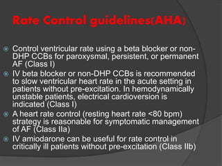 Rate Control guidelines(AHA)
 Control ventricular rate using a beta blocker or non-
DHP CCBs for paroxysmal, persistent, or permanent
AF (Class I)
 IV beta blocker or non-DHP CCBs is recommended
to slow ventricular heart rate in the acute setting in
patients without pre-excitation. In hemodynamically
unstable patients, electrical cardioversion is
indicated (Class I)
 A heart rate control (resting heart rate <80 bpm)
strategy is reasonable for symptomatic management
of AF (Class IIa)
 IV amiodarone can be useful for rate control in
critically ill patients without pre-excitation (Class IIb)
 