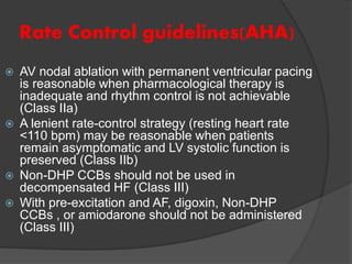 Rate Control guidelines(AHA)
 AV nodal ablation with permanent ventricular pacing
is reasonable when pharmacological therapy is
inadequate and rhythm control is not achievable
(Class IIa)
 A lenient rate-control strategy (resting heart rate
<110 bpm) may be reasonable when patients
remain asymptomatic and LV systolic function is
preserved (Class IIb)
 Non-DHP CCBs should not be used in
decompensated HF (Class III)
 With pre-excitation and AF, digoxin, Non-DHP
CCBs , or amiodarone should not be administered
(Class III)
 