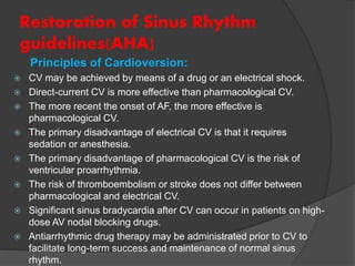 Restoration of Sinus Rhythm
guidelines(AHA)
Principles of Cardioversion:
 CV may be achieved by means of a drug or an electrical shock.
 Direct-current CV is more effective than pharmacological CV.
 The more recent the onset of AF, the more effective is
pharmacological CV.
 The primary disadvantage of electrical CV is that it requires
sedation or anesthesia.
 The primary disadvantage of pharmacological CV is the risk of
ventricular proarrhythmia.
 The risk of thromboembolism or stroke does not differ between
pharmacological and electrical CV.
 Significant sinus bradycardia after CV can occur in patients on high-
dose AV nodal blocking drugs.
 Antiarrhythmic drug therapy may be administrated prior to CV to
facilitate long-term success and maintenance of normal sinus
rhythm.
 