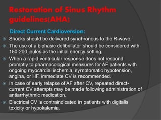 Restoration of Sinus Rhythm
guidelines(AHA)
Direct Current Cardioversion:
 Shocks should be delivered synchronous to the R-wave.
 The use of a biphasic defibrillator should be considered with
150-200 joules as the initial energy setting.
 When a rapid ventricular response does not respond
promptly to pharmacological measures for AF patients with
ongoing myocardial ischemia, symptomatic hypotension,
angina, or HF, immediate CV is recommended.
 In case of early relapse of AF after CV, repeated direct-
current CV attempts may be made following administration of
antiarrhythmic medication.
 Electrical CV is contraindicated in patients with digitalis
toxicity or hypokalemia.
 