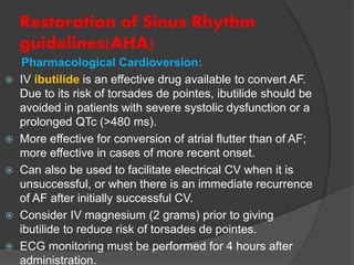 Restoration of Sinus Rhythm
guidelines(AHA)
Pharmacological Cardioversion:
 IV ibutilide is an effective drug available to convert AF.
Due to its risk of torsades de pointes, ibutilide should be
avoided in patients with severe systolic dysfunction or a
prolonged QTc (>480 ms).
 More effective for conversion of atrial flutter than of AF;
more effective in cases of more recent onset.
 Can also be used to facilitate electrical CV when it is
unsuccessful, or when there is an immediate recurrence
of AF after initially successful CV.
 Consider IV magnesium (2 grams) prior to giving
ibutilide to reduce risk of torsades de pointes.
 ECG monitoring must be performed for 4 hours after
administration.
 