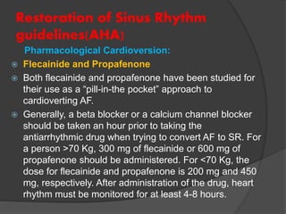 Restoration of Sinus Rhythm
guidelines(AHA)
Pharmacological Cardioversion:
 Flecainide and Propafenone
 Both flecainide and propafenone have been studied for
their use as a “pill-in-the pocket” approach to
cardioverting AF.
 Generally, a beta blocker or a calcium channel blocker
should be taken an hour prior to taking the
antiarrhythmic drug when trying to convert AF to SR. For
a person >70 Kg, 300 mg of flecainide or 600 mg of
propafenone should be administered. For <70 Kg, the
dose for flecainide and propafenone is 200 mg and 450
mg, respectively. After administration of the drug, heart
rhythm must be monitored for at least 4-8 hours.
 