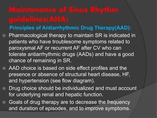 Maintenance of Sinus Rhythm
guidelines(AHA)
Principles of Antiarrhythmic Drug Therapy(AAD):
 Pharmacological therapy to maintain SR is indicated in
patients who have troublesome symptoms related to
paroxysmal AF or recurrent AF after CV who can
tolerate antiarrhythmic drugs (AADs) and have a good
chance of remaining in SR.
 AAD choice is based on side effect profiles and the
presence or absence of structural heart disease, HF,
and hypertension (see flow diagram).
 Drug choice should be individualized and must account
for underlying renal and hepatic function.
 Goals of drug therapy are to decrease the frequency
and duration of episodes, and to improve symptoms.
 