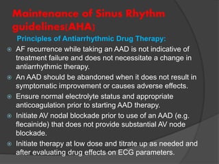 Maintenance of Sinus Rhythm
guidelines(AHA)
Principles of Antiarrhythmic Drug Therapy:
 AF recurrence while taking an AAD is not indicative of
treatment failure and does not necessitate a change in
antiarrhythmic therapy.
 An AAD should be abandoned when it does not result in
symptomatic improvement or causes adverse effects.
 Ensure normal electrolyte status and appropriate
anticoagulation prior to starting AAD therapy.
 Initiate AV nodal blockade prior to use of an AAD (e.g.
flecainide) that does not provide substantial AV node
blockade.
 Initiate therapy at low dose and titrate up as needed and
after evaluating drug effects on ECG parameters.
 