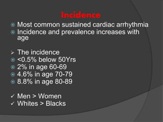 Incidence
 Most common sustained cardiac arrhythmia
 Incidence and prevalence increases with
age
 The incidence
 <0.5% below 50Yrs
 2% in age 60-69
 4.6% in age 70-79
 8.8% in age 80-89
 Men > Women
 Whites > Blacks
 