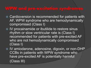 WPW and pre-excitation syndromes
 Cardioversion is recommended for patients with
AF, WPW syndrome who are hemodynamically
compromised (Class I)
 IV procainamide or ibutilide to restore sinus
rhythm or slow ventricular rate is (Class I)
recommended for patients with pre-excited AF
who are not hemodynamically compromised
(Class I)
 IV amiodarone, adenosine, digoxin, or non-DHP
CCBs in patients with WPW syndrome who
have pre-excited AF is potentially harmful
(Class III)
 