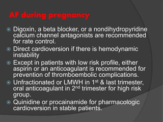 AF during pregnancy
 Digoxin, a beta blocker, or a nondihydropyridine
calcium channel antagonists are recommended
for rate control.
 Direct cardioversion if there is hemodynamic
instability
 Except in patients with low risk profile, either
aspirin or an anticoagulant is recommended for
prevention of thromboembolic complications.
 Unfractionated or LMWH in 1st & last trimester,
oral anticoagulant in 2nd trimester for high risk
group.
 Quinidine or procainamide for pharmacologic
cardioversion in stable patients.
 