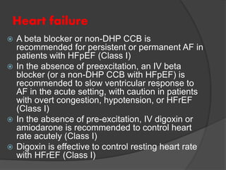 Heart failure
 A beta blocker or non-DHP CCB is
recommended for persistent or permanent AF in
patients with HFpEF (Class I)
 In the absence of preexcitation, an IV beta
blocker (or a non-DHP CCB with HFpEF) is
recommended to slow ventricular response to
AF in the acute setting, with caution in patients
with overt congestion, hypotension, or HFrEF
(Class I)
 In the absence of pre-excitation, IV digoxin or
amiodarone is recommended to control heart
rate acutely (Class I)
 Digoxin is effective to control resting heart rate
with HFrEF (Class I)
 