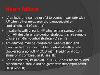 Heart failure
 IV amiodarone can be useful to control heart rate with
AF when other measures are unsuccessful or
contraindicated (Class IIa)
 In patients with chronic HF who remain symptomatic
from AF despite a rate-control strategy, it is reasonable
to use a rhythm-control strategy (Class IIa)
 Amiodarone may be considered when resting and
exercise heart rate cannot be controlled with a beta
blocker (or a non-DHP CCB with HFpEF) or digoxin,
alone or in combination (Class IIb)
 For rate control, IV non-DHP CCB, IV beta blockers, and
dronedarone should not be given with decompensated
HF (Class III)
 
