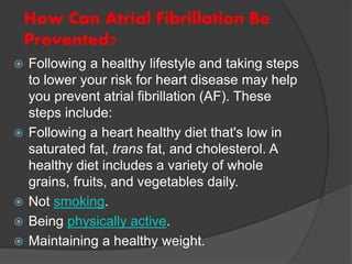 How Can Atrial Fibrillation Be
Prevented?
 Following a healthy lifestyle and taking steps
to lower your risk for heart disease may help
you prevent atrial fibrillation (AF). These
steps include:
 Following a heart healthy diet that's low in
saturated fat, trans fat, and cholesterol. A
healthy diet includes a variety of whole
grains, fruits, and vegetables daily.
 Not smoking.
 Being physically active.
 Maintaining a healthy weight.
 