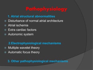 Pathophysiology
1. Atrial structural abnormalities
 Disturbance of normal atrial architecture
 Atrial ischemia
 Extra cardiac factors
 Autonomic system
2.Electrophysiological mechanisms
 Multiple wavelet theory
 Automatic focus theory
3. Other pathophysiological mechanisms
 