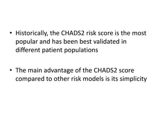 • Historically, the CHADS2 risk score is the most
popular and has been best validated in
different patient populations

• The main advantage of the CHADS2 score
compared to other risk models is its simplicity

 