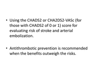 • Using the CHADS2 or CHA2DS2-VASc (for
those with CHADS2 of 0 or 1) score for
evaluating risk of stroke and arterial
embolization.
• Antithrombotic prevention is recommended
when the benefits outweigh the risks.

 