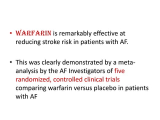 • Warfarin is remarkably effective at
reducing stroke risk in patients with AF.
• This was clearly demonstrated by a metaanalysis by the AF Investigators of five
randomized, controlled clinical trials
comparing warfarin versus placebo in patients
with AF

 