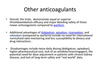 Other anticoagulants
• Overall, the trials, demonstrate equal or superior
thromboembolism efficacy and major bleeding safety of these
newer anticoagulants compared to warfarin.
• Additional advantages of dabigatran, apixaban, rivaroxaban, and
edoxaban (compared to warfarin) include no need for international
normalized ratio monitoring and less susceptibility to dietary and
drug interactions .
•

Disadvantages include twice-daily dosing (dabigatran, apixaban),
higher pharmaceutical cost, lack of an antidote/reversingagent, the
potential need for dose adjustment in patients with chronic kidney
disease, and lack of long-term safety and “real world” data.

 