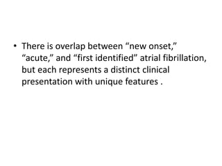• There is overlap between “new onset,”
“acute,” and “first identified” atrial fibrillation,
but each represents a distinct clinical
presentation with unique features .

 