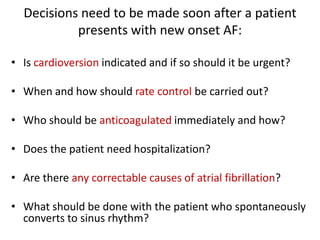 Decisions need to be made soon after a patient
presents with new onset AF:
• Is cardioversion indicated and if so should it be urgent?
• When and how should rate control be carried out?
• Who should be anticoagulated immediately and how?
• Does the patient need hospitalization?
• Are there any correctable causes of atrial fibrillation?
• What should be done with the patient who spontaneously
converts to sinus rhythm?

 