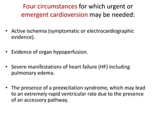 Four circumstances for which urgent or
emergent cardioversion may be needed:
• Active ischemia (symptomatic or electrocardiographic
evidence).
• Evidence of organ hypoperfusion.

• Severe manifestations of heart failure (HF) including
pulmonary edema.
• The presence of a preexcitation syndrome, which may lead
to an extremely rapid ventricular rate due to the presence
of an accessory pathway.

 