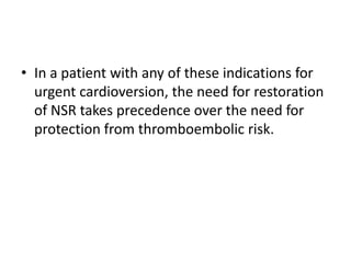 • In a patient with any of these indications for
urgent cardioversion, the need for restoration
of NSR takes precedence over the need for
protection from thromboembolic risk.

 