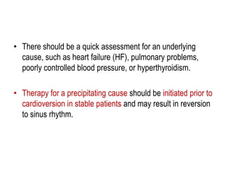 • There should be a quick assessment for an underlying
cause, such as heart failure (HF), pulmonary problems,
poorly controlled blood pressure, or hyperthyroidism.
• Therapy for a precipitating cause should be initiated prior to
cardioversion in stable patients and may result in reversion
to sinus rhythm.

 
