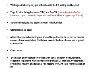 • Vital signs including oxygen saturation (in the ER setting and beyond)
• Thyroid stimulating hormone (TSH) and free T4. (since the risk of AF is
increased up to threefold in patients with subclinical hyperthyroidism )
• Serum electrolytes and assessment of renal function
• Complete blood count
• A transthoracic echocardiogram should be performed to screen for cardiac
causes of new onset atrial fibrillation, even in the face of a normal physical
examination.
• Chest x-ray
•

Evaluation of myocardial infarction with serial troponin measurements,
especially in patients with electrocardiogram (ECG) changes, hypotension,
symptoms, history, or additional risk factors only .(AF rare manifestation of
MI)

 