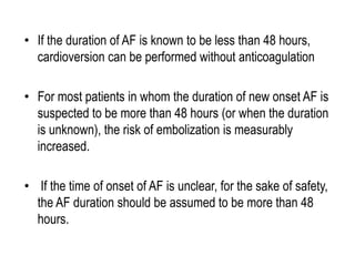 • If the duration of AF is known to be less than 48 hours,
cardioversion can be performed without anticoagulation

• For most patients in whom the duration of new onset AF is
suspected to be more than 48 hours (or when the duration
is unknown), the risk of embolization is measurably
increased.
• If the time of onset of AF is unclear, for the sake of safety,
the AF duration should be assumed to be more than 48
hours.

 