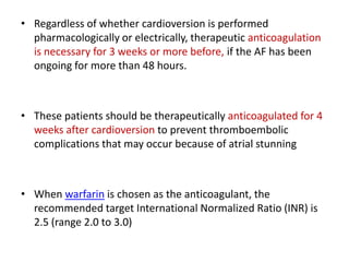• Regardless of whether cardioversion is performed
pharmacologically or electrically, therapeutic anticoagulation
is necessary for 3 weeks or more before, if the AF has been
ongoing for more than 48 hours.

• These patients should be therapeutically anticoagulated for 4
weeks after cardioversion to prevent thromboembolic
complications that may occur because of atrial stunning

• When warfarin is chosen as the anticoagulant, the
recommended target International Normalized Ratio (INR) is
2.5 (range 2.0 to 3.0)

 
