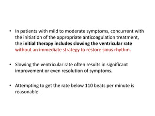 • In patients with mild to moderate symptoms, concurrent with
the initiation of the appropriate anticoagulation treatment,
the initial therapy includes slowing the ventricular rate
without an immediate strategy to restore sinus rhythm.

• Slowing the ventricular rate often results in significant
improvement or even resolution of symptoms.
• Attempting to get the rate below 110 beats per minute is
reasonable.

 