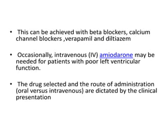 • This can be achieved with beta blockers, calcium
channel blockers ,verapamil and diltiazem
• Occasionally, intravenous (IV) amiodarone may be
needed for patients with poor left ventricular
function.
• The drug selected and the route of administration
(oral versus intravenous) are dictated by the clinical
presentation

 