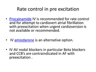 Rate control in pre excitation
• Procainamide IV is recommended for rate control
and for attempt to cardiovert atrial fibrillation
with preexcitation when urgent cardioversion is
not available or recommended.

• IV amiodarone is an alternative option.
• IV AV nodal blockers in particular Beta blockers
and CCB’s are contraindicated in AF with
preexcitation .

 