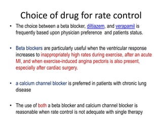 Choice of drug for rate control
• The choice between a beta blocker, diltiazem, and verapamil is
frequently based upon physician preference and patients status.
• Beta blockers are particularly useful when the ventricular response
increases to inappropriately high rates during exercise, after an acute
MI, and when exercise-induced angina pectoris is also present,
especially after cardiac surgery.
• a calcium channel blocker is preferred in patients with chronic lung
disease
• The use of both a beta blocker and calcium channel blocker is
reasonable when rate control is not adequate with single therapy

 