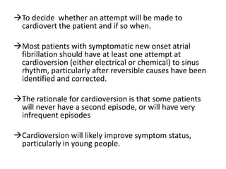 To decide whether an attempt will be made to
cardiovert the patient and if so when.
Most patients with symptomatic new onset atrial
fibrillation should have at least one attempt at
cardioversion (either electrical or chemical) to sinus
rhythm, particularly after reversible causes have been
identified and corrected.

The rationale for cardioversion is that some patients
will never have a second episode, or will have very
infrequent episodes
Cardioversion will likely improve symptom status,
particularly in young people.

 