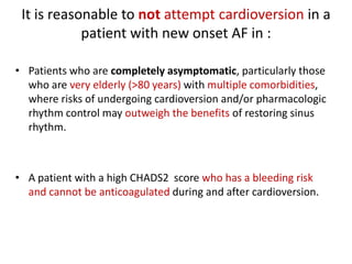 It is reasonable to not attempt cardioversion in a
patient with new onset AF in :
• Patients who are completely asymptomatic, particularly those
who are very elderly (>80 years) with multiple comorbidities,
where risks of undergoing cardioversion and/or pharmacologic
rhythm control may outweigh the benefits of restoring sinus
rhythm.

• A patient with a high CHADS2 score who has a bleeding risk
and cannot be anticoagulated during and after cardioversion.

 