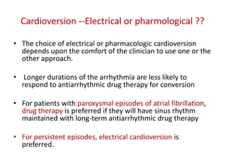 Cardioversion --Electrical or pharmological ??
• The choice of electrical or pharmacologic cardioversion
depends upon the comfort of the clinician to use one or the
other approach.
• Longer durations of the arrhythmia are less likely to
respond to antiarrhythmic drug therapy for conversion
• For patients with paroxysmal episodes of atrial fibrillation,
drug therapy is preferred if they will have sinus rhythm
maintained with long-term antiarrhythmic drug therapy

• For persistent episodes, electrical cardioversion is
preferred.

 