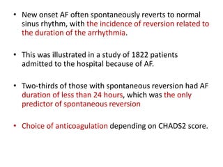 • New onset AF often spontaneously reverts to normal
sinus rhythm, with the incidence of reversion related to
the duration of the arrhythmia.
• This was illustrated in a study of 1822 patients
admitted to the hospital because of AF.
• Two-thirds of those with spontaneous reversion had AF
duration of less than 24 hours, which was the only
predictor of spontaneous reversion
• Choice of anticoagulation depending on CHADS2 score.

 