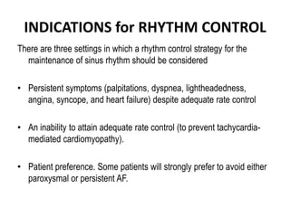 INDICATIONS for RHYTHM CONTROL
There are three settings in which a rhythm control strategy for the
maintenance of sinus rhythm should be considered
• Persistent symptoms (palpitations, dyspnea, lightheadedness,
angina, syncope, and heart failure) despite adequate rate control

• An inability to attain adequate rate control (to prevent tachycardiamediated cardiomyopathy).
• Patient preference. Some patients will strongly prefer to avoid either
paroxysmal or persistent AF.

 